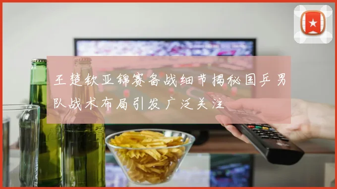 王楚钦亚锦赛备战细节揭秘国乒男队战术布局引发广泛关注