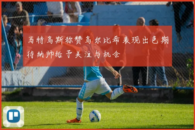 马特乌斯称赞乌尔比希表现出色期待纳帅给予关注与机会