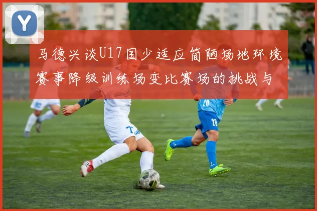 马德兴谈U17国少适应简陋场地环境赛事降级训练场变比赛场的挑战与应对