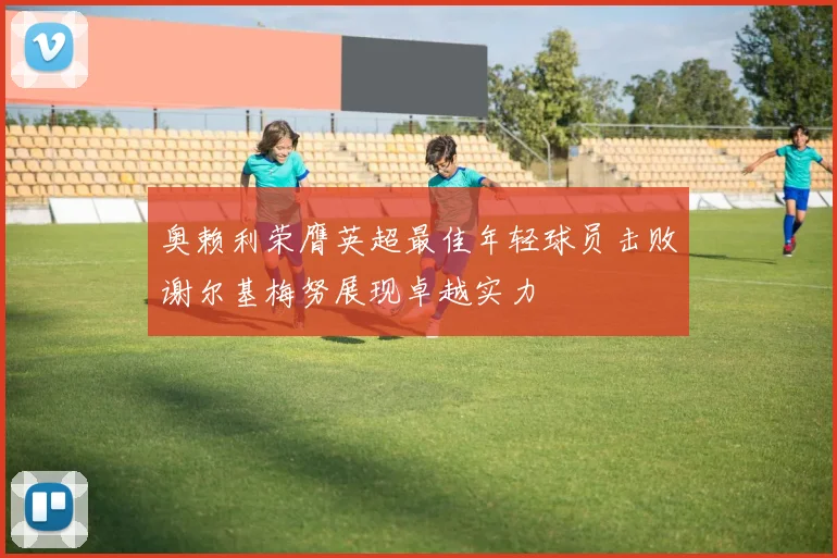 奥赖利荣膺英超最佳年轻球员击败谢尔基梅努展现卓越实力