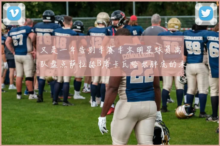 又是一年告别季赛季末明星球员离队盘点萨拉赫B席卡瓦哈尔胖虎的未来去向