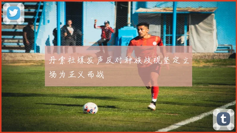 丹索社媒发声反对种族歧视坚定立场为正义而战
