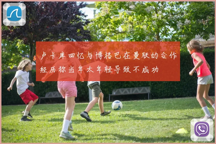卢卡库回忆与博格巴在曼联的合作经历称当年太年轻导致不成功