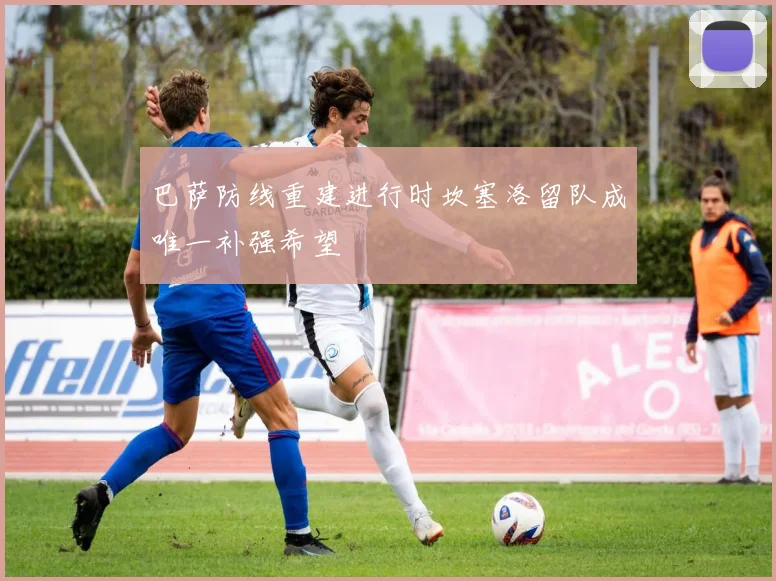巴萨防线重建进行时坎塞洛留队成唯一补强希望