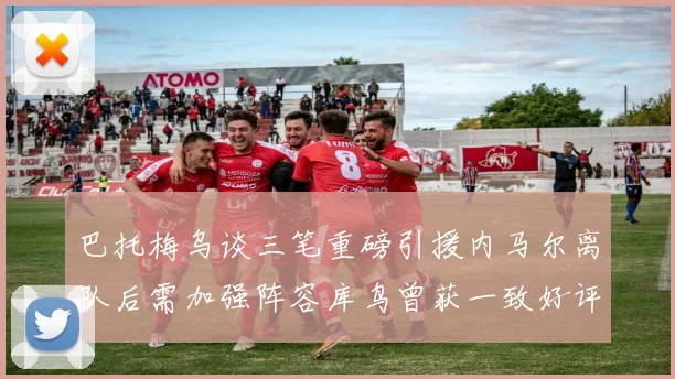 巴托梅乌谈三笔重磅引援内马尔离队后需加强阵容库鸟曾获一致好评