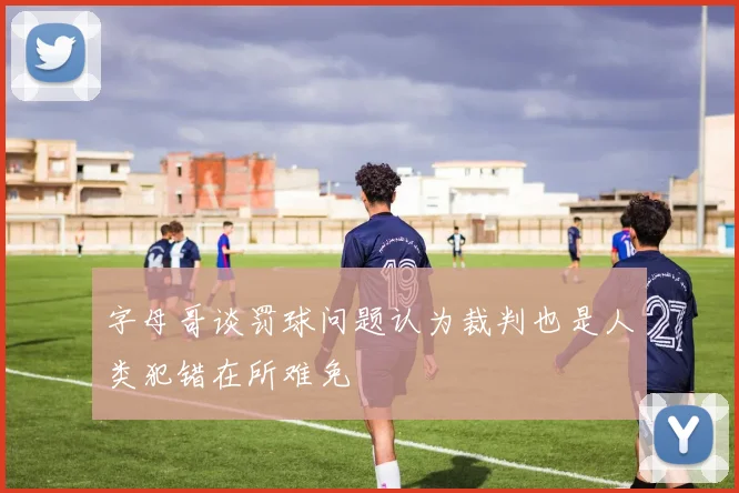 字母哥谈罚球问题认为裁判也是人类犯错在所难免