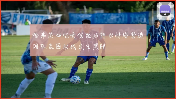 哈弗茨回忆受伤经历阿尔特塔营造团队氛围助我走出黑暗