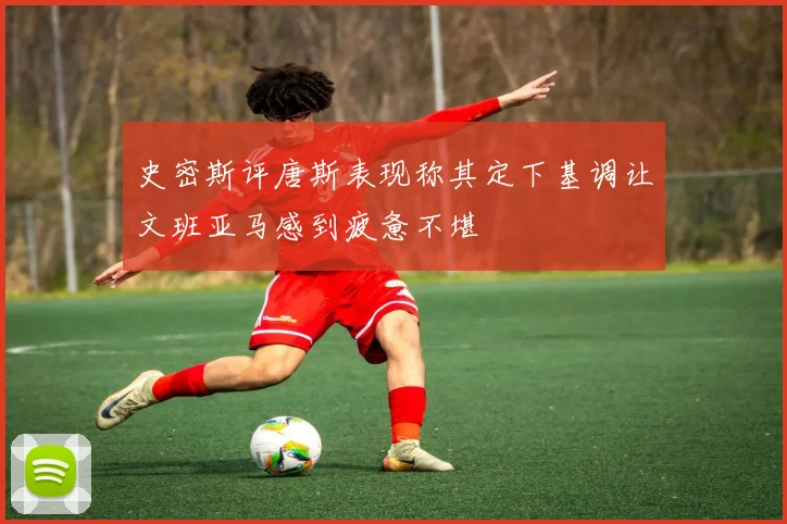 史密斯评唐斯表现称其定下基调让文班亚马感到疲惫不堪