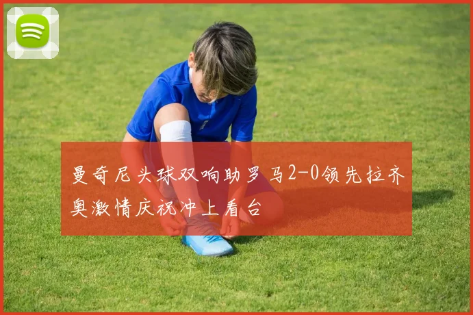 曼奇尼头球双响助罗马2-0领先拉齐奥激情庆祝冲上看台