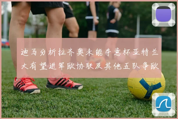 迪马分析拉齐奥未能夺意杯亚特兰大有望进军欧协联及其他五队争欧联资格